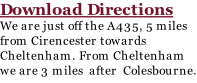 Download Directions We are just off the A435, 5 miles from Cirencester towards Cheltenham. From Cheltenham we are 3 miles  after  Colesbourne.