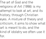 The art of God and the religions of Art (1998) is my attempt to look at art, and its history, through Christian eyes. A mixture of theory and criticism, it aims to show what art is meant to do, and the kind of idolatry we often use it for.